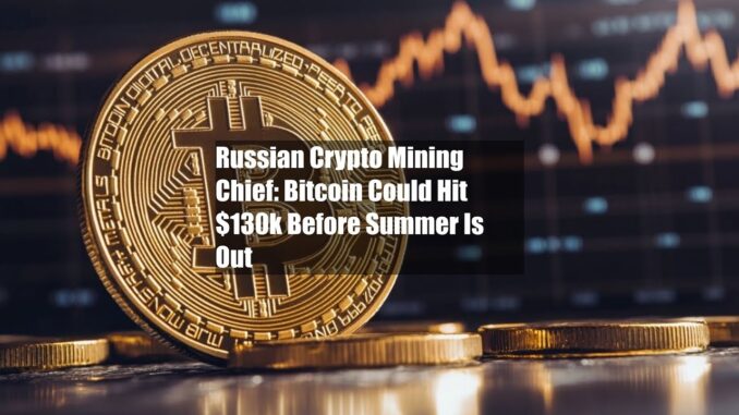 Russian Crypto Mining Chief: Bitcoin Could Hit $130k Before Summer